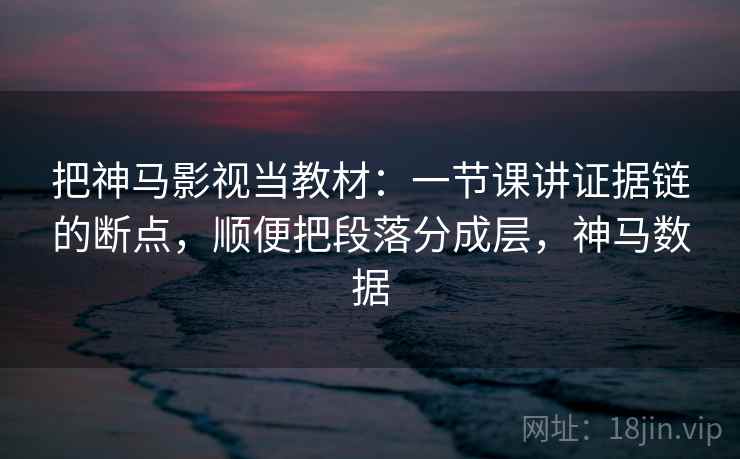 把神马影视当教材：一节课讲证据链的断点，顺便把段落分成层，神马数据