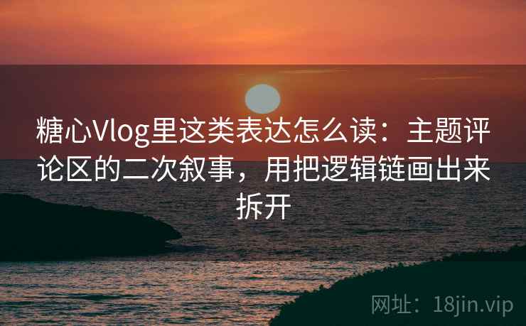 糖心Vlog里这类表达怎么读：主题评论区的二次叙事，用把逻辑链画出来拆开