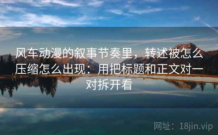 风车动漫的叙事节奏里，转述被怎么压缩怎么出现：用把标题和正文对一对拆开看