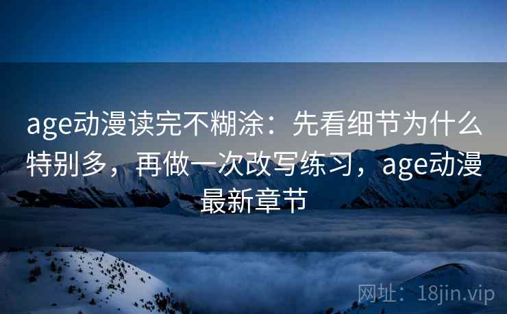age动漫读完不糊涂:先看细节为什么特别多,再做一次改写练习,age动漫最新章节 age动漫读完不糊涂:先看细节为什么特别多,再做一次改写练习,age动漫最新章节