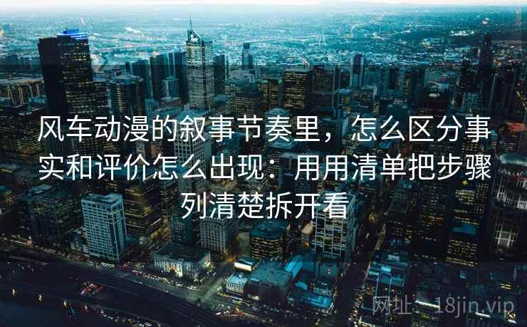 风车动漫的叙事节奏里,怎么区分事实和评价怎么出现:用用清单把步骤列清楚拆开看 风车动漫的叙事节奏里,怎么区分事实和评价怎么出现:用用清单把步骤列清楚拆开看