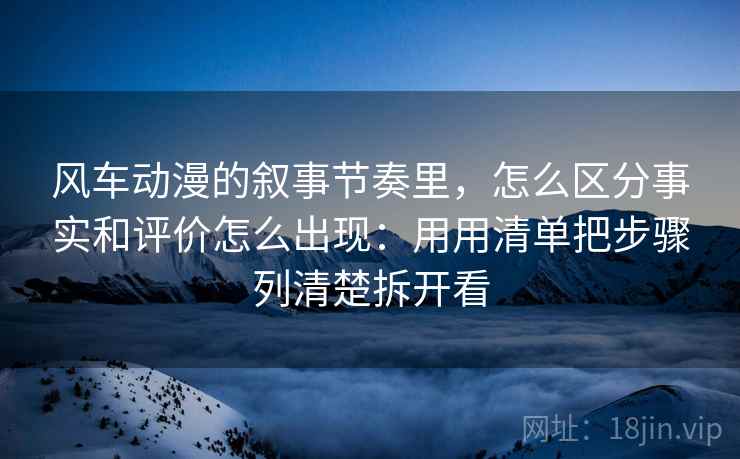 风车动漫的叙事节奏里，怎么区分事实和评价怎么出现：用用清单把步骤列清楚拆开看
