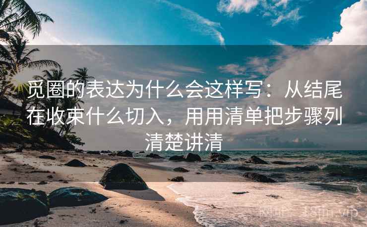 觅圈的表达为什么会这样写：从结尾在收束什么切入，用用清单把步骤列清楚讲清